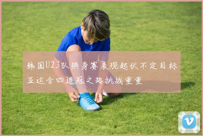 韩国U23队热身赛表现起伏不定目标亚运会四连冠之路挑战重重