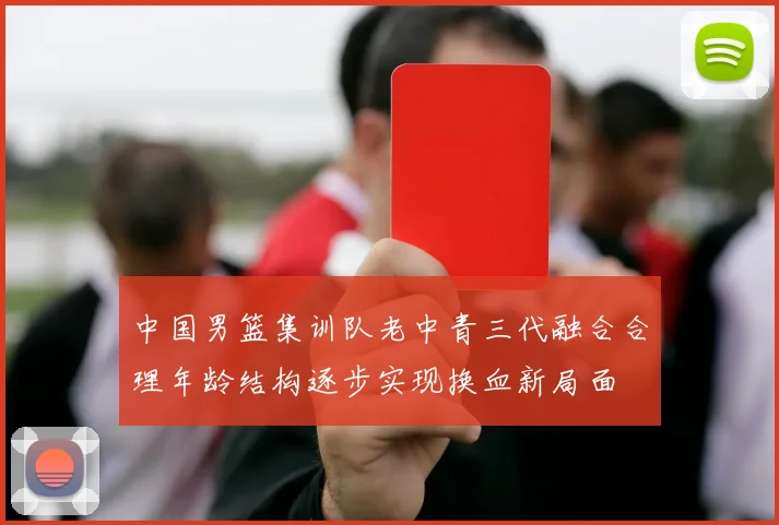 中国男篮集训队老中青三代融合合理年龄结构逐步实现换血新局面
