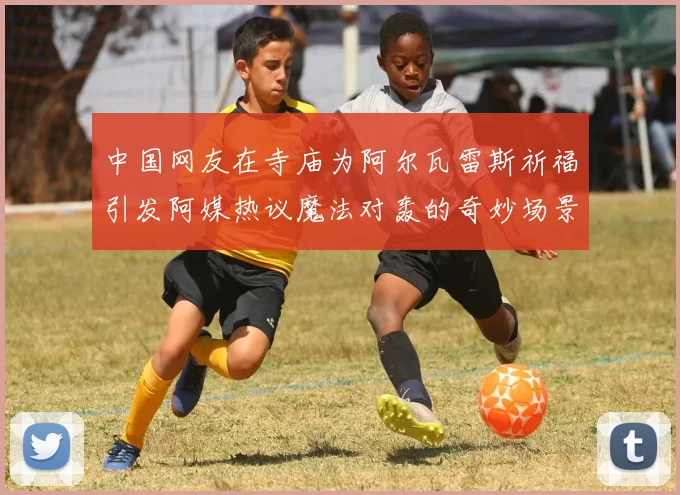 中国网友在寺庙为阿尔瓦雷斯祈福引发阿媒热议魔法对轰的奇妙场景