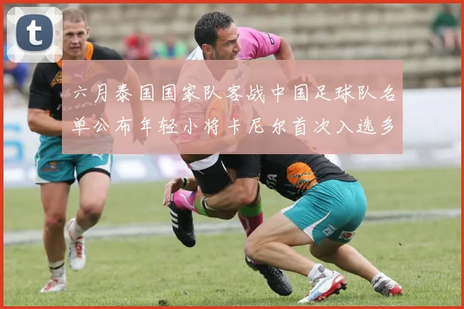 六月泰国国家队客战中国足球队名单公布年轻小将卡尼尔首次入选多名经验丰富老将随队出征