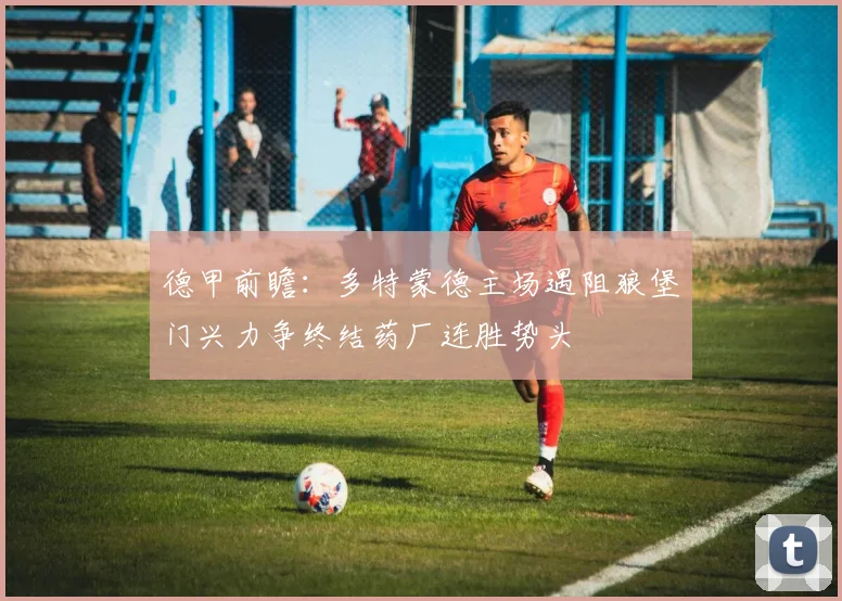德甲前瞻：多特蒙德主场遇阻狼堡门兴力争终结药厂连胜势头