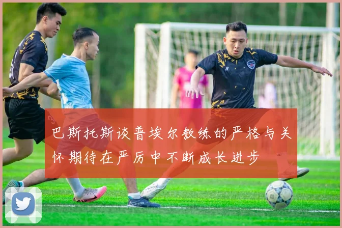 巴斯托斯谈普埃尔教练的严格与关怀期待在严厉中不断成长进步