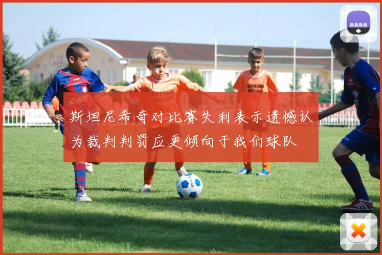 斯坦尼希奇对比赛失利表示遗憾认为裁判判罚应更倾向于我们球队