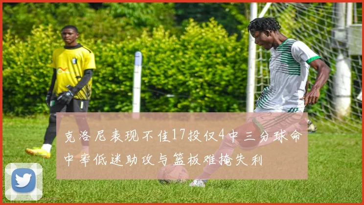 克洛尼表现不佳17投仅4中三分球命中率低迷助攻与篮板难掩失利