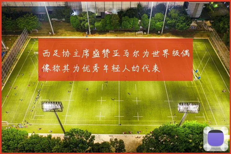 西足协主席盛赞亚马尔为世界级偶像称其为优秀年轻人的代表