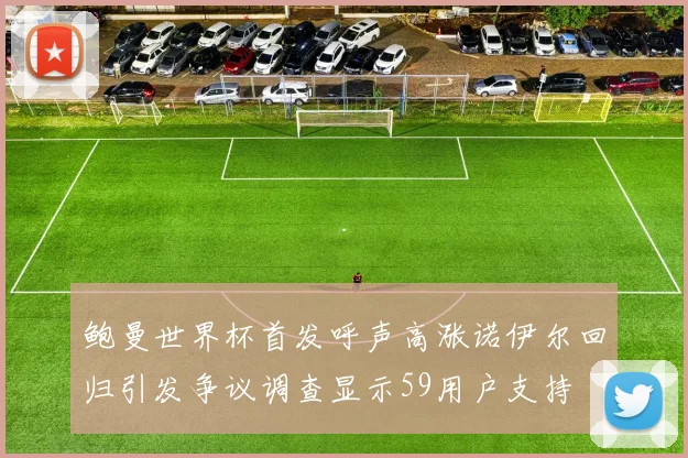 鲍曼世界杯首发呼声高涨诺伊尔回归引发争议调查显示59用户支持