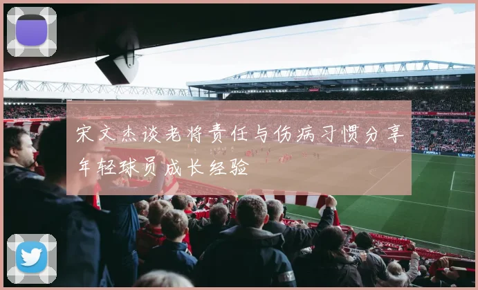 宋文杰谈老将责任与伤病习惯分享年轻球员成长经验